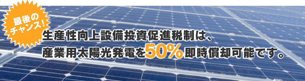 最後のチャンス！生産性向上設備投資促進税制は、産業用太陽光発電を100％即時償却可能です。